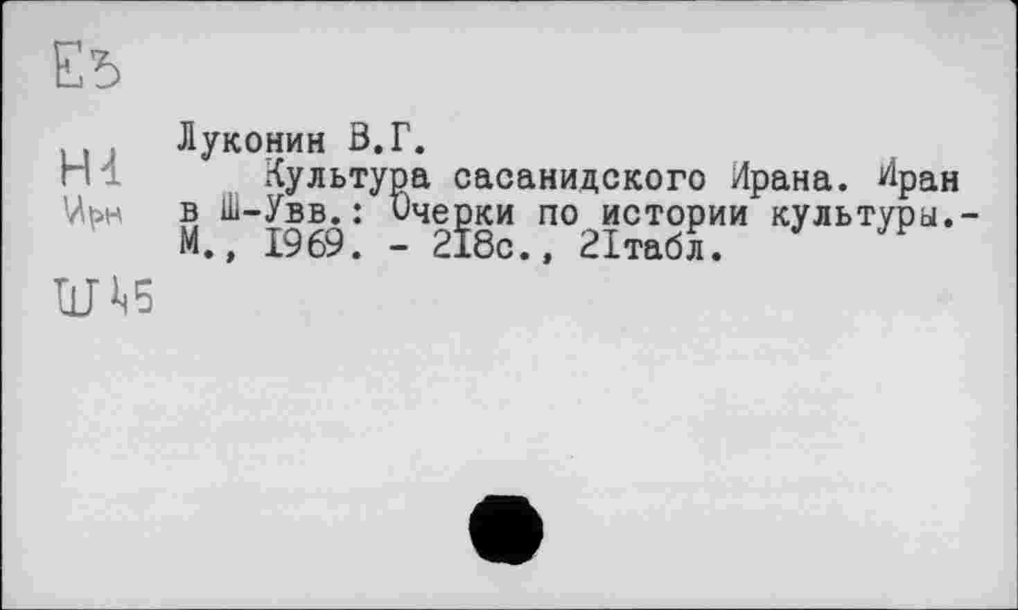 ﻿Ed
Hl
w
Луконин В.Г.
Культура сасанидского Ирана. Иран в Ш-Увв.: ичерки по истории культуры.-М., 1969. - 218с., 21табл.